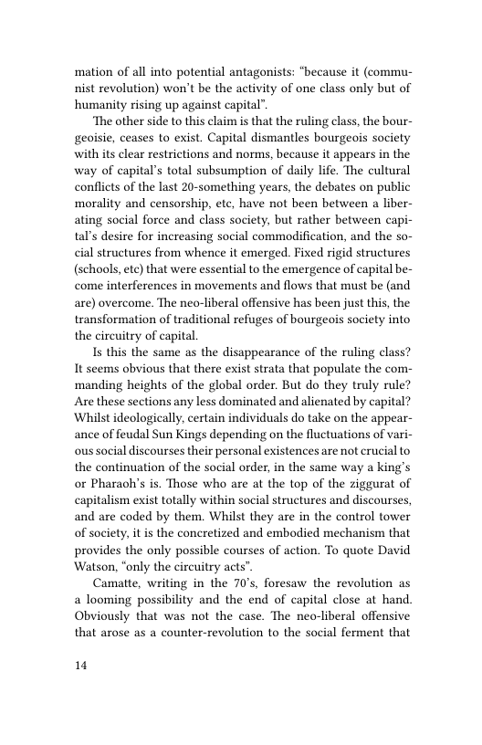 mation of all into potential antagonists: “because it (commu- nist revolution) won’t be the activity of one class only but of humanity rising up against capital”.  ‘The other side to this claim is that the ruling class, the bour- geoisie, ceases to exist. Capital dismantles bourgeois society with its clear restrictions and norms, because it appears in the way of capital’s total subsumption of daily life. The cultural conflicts of the last 20-something years, the debates on public morality and censorship, ete, have not been between a liber- ating social force and class society, but rather between capi- tal’s desire for increasing social commodification, and the so- cial structures from whence it emerged. Fixed rigid structures (schools, etc) that were essential to the emergence of capital be- come interferences in movements and flows that must be (and are) overcome. The neo-liberal offensive has been just this, the transformation of traditional refuges of bourgeois society into the circuitry of capital  Is this the same as the disappearance of the ruling class? It seems obvious that there exist strata that populate the com- ‘manding heights of the global order. But do they truly rule? Are these sections any less dominated and alienated by capital? Whilst ideologically, certain individuals do take on the appear- ance of feudal Sun Kings depending on the fluctuations of vari- ous social discourses their personal existences are not crucial to the continuation of the social order, in the same way a king’s or Pharaoh’s is. Those who are at the top of the ziggurat of capitalism exist totally within social structures and discourses, and are coded by them. Whilst they are in the control tower of society, it is the concretized and embodied mechanism that provides the only possible courses of action. To quote David ‘Watson, “only the circuitry acts”  Camatte, writing in the 70’s, foresaw the revolution as a looming possibility and the end of capital close at hand. Obviously that was not the case. The neo-liberal offensive that arose as a counter-revolution to the social ferment that  1 
